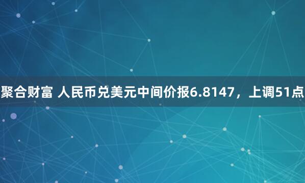 聚合财富 人民币兑美元中间价报6.8147，上调51点