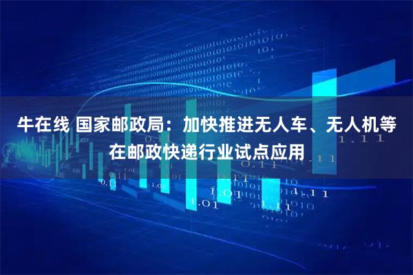 牛在线 国家邮政局：加快推进无人车、无人机等在邮政快递行业试点应用