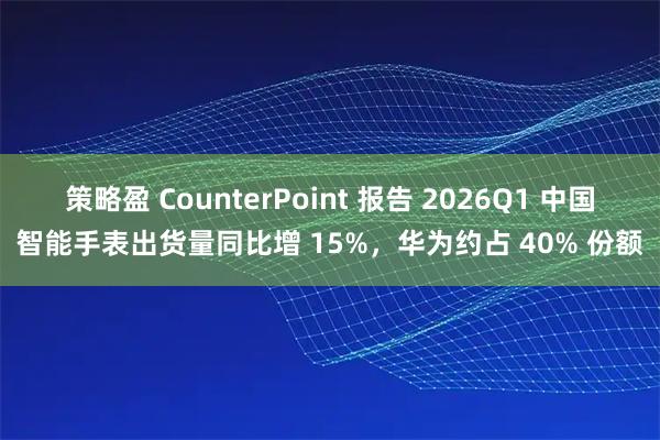 策略盈 CounterPoint 报告 2026Q1 中国智能手表出货量同比增 15%，华为约占 40% 份额