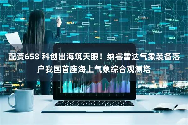 配资658 科创出海筑天眼！纳睿雷达气象装备落户我国首座海上气象综合观测塔